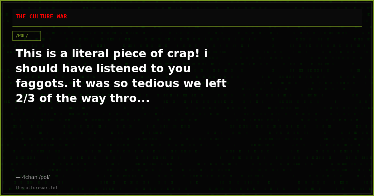 This is a literal piece of crap! i should have listened to you faggots. it was so tedious we left 2/3 of the way thro...