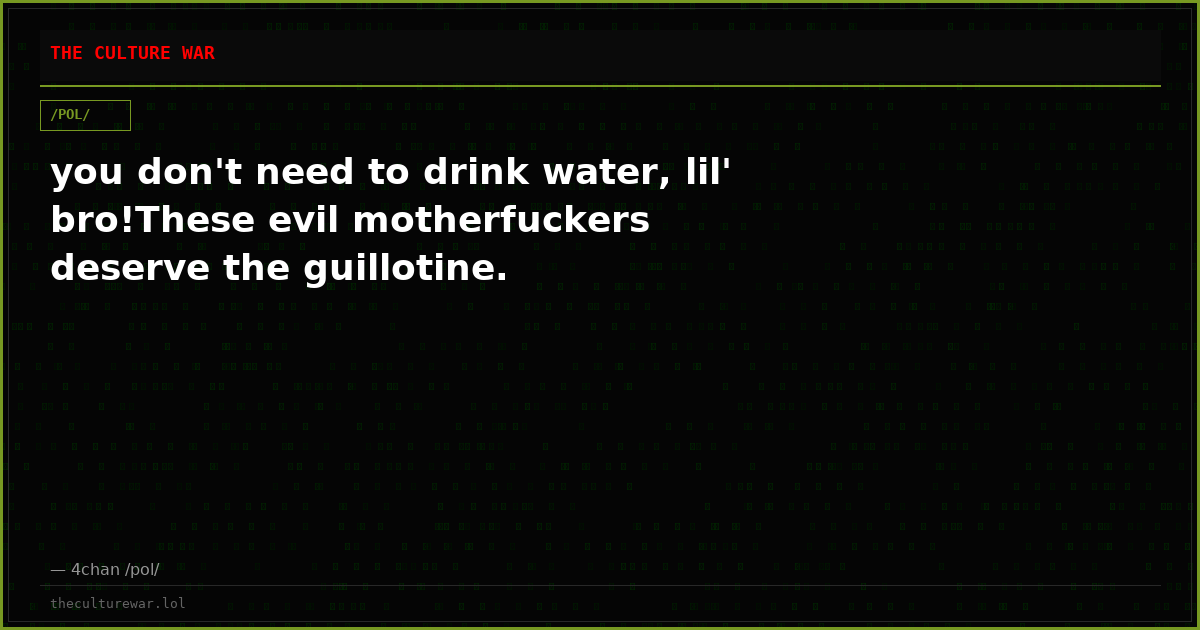 you don't need to drink water, lil' bro!These evil motherfuckers deserve the guillotine.