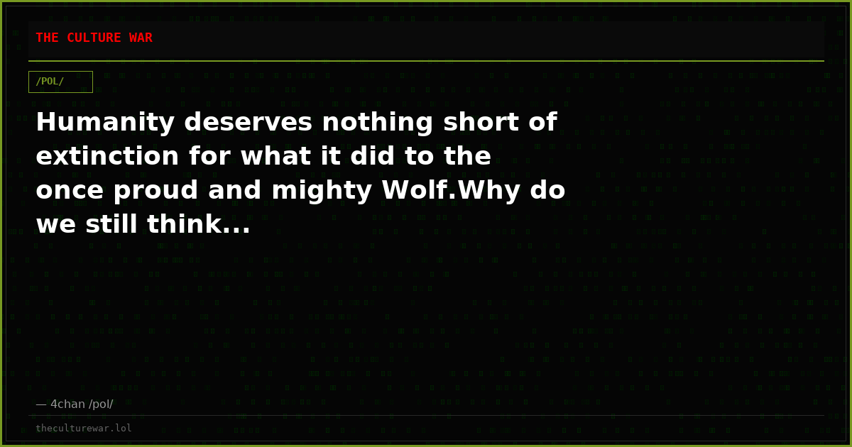 Humanity deserves nothing short of extinction for what it did to the once proud and mighty Wolf.Why do we still think...