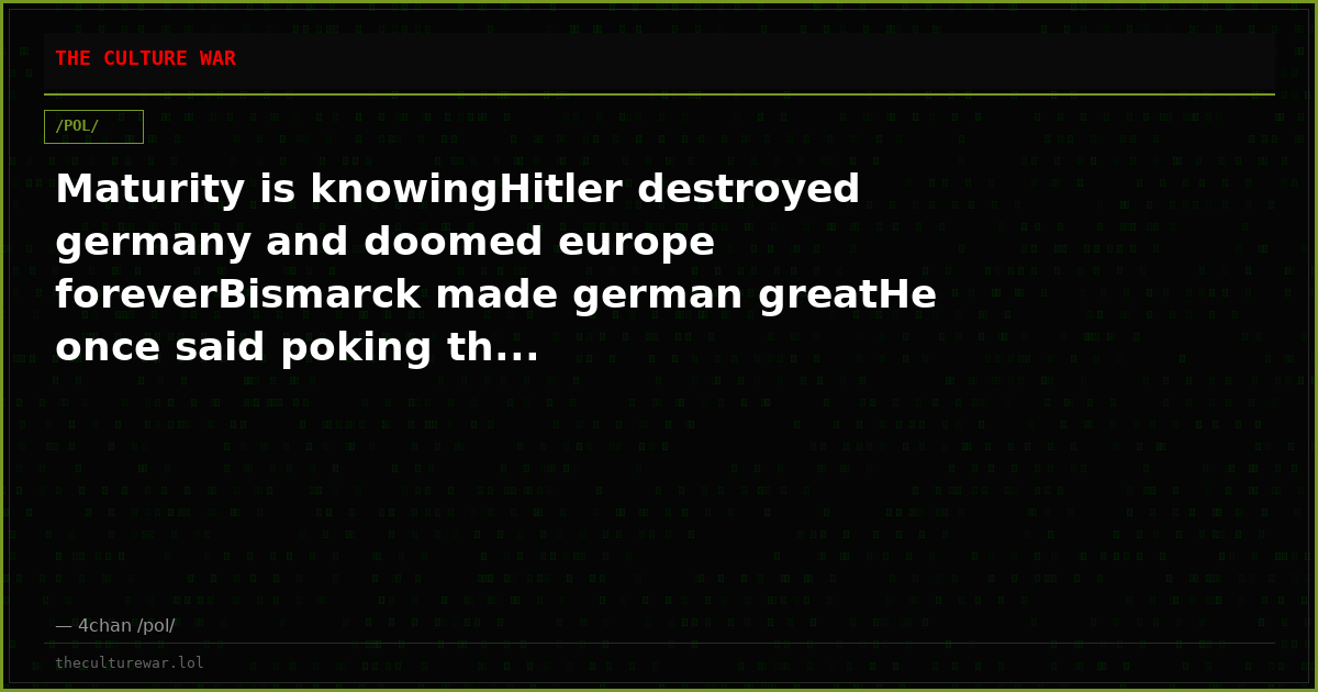 Maturity is knowingHitler destroyed germany and doomed europe foreverBismarck made german greatHe once said poking th...