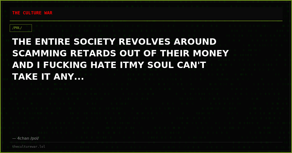 THE ENTIRE SOCIETY REVOLVES AROUND SCAMMING RETARDS OUT OF THEIR MONEY AND I FUCKING HATE ITMY SOUL CAN'T TAKE IT ANY...