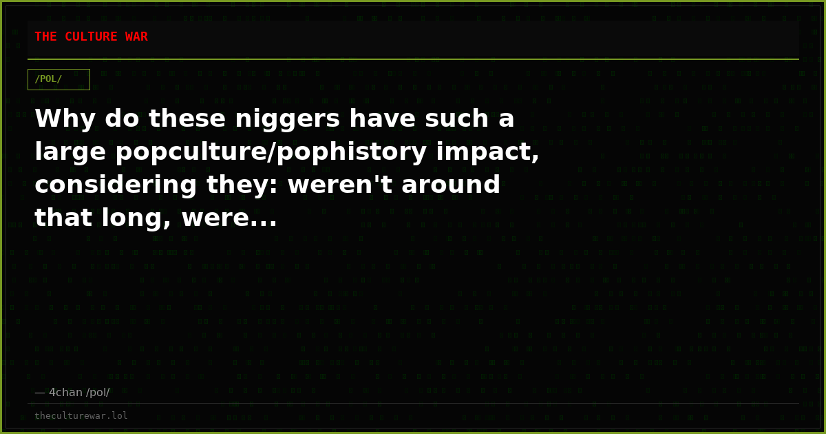Why do these niggers have such a large popculture/pophistory impact, considering they: weren't around that long, were...