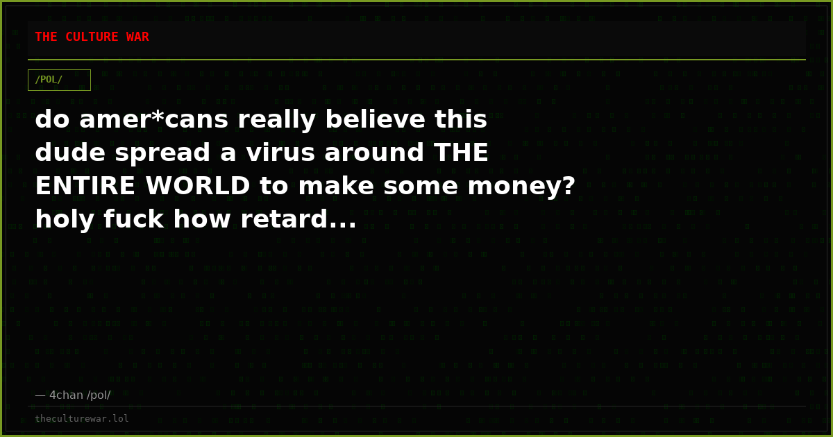 do amer*cans really believe this dude spread a virus around THE ENTIRE WORLD to make some money? holy fuck how retard...