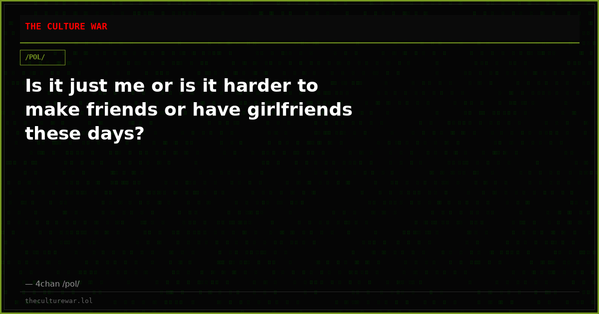 Is it just me or is it harder to make friends or have girlfriends these days?