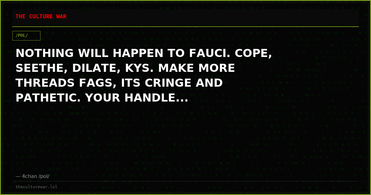 NOTHING WILL HAPPEN TO FAUCI. COPE, SEETHE, DILATE, KYS. MAKE MORE THREADS FAGS, ITS CRINGE AND PATHETIC. YOUR HANDLE...