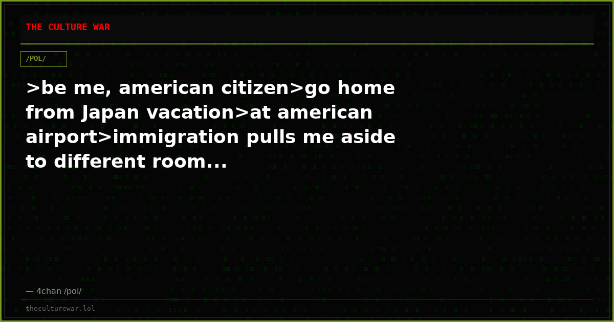 >be me, american citizen>go home from Japan vacation>at american airport>immigration pulls me aside to different room...