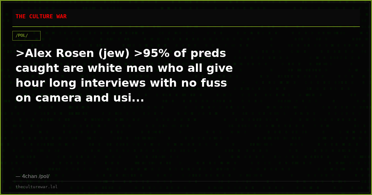 >Alex Rosen (jew) >95% of preds caught are white men who all give hour long interviews with no fuss on camera and usi...