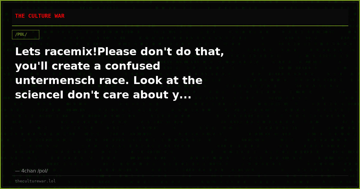 Lets racemix!Please don't do that, you'll create a confused untermensch race. Look at the scienceI don't care about y...