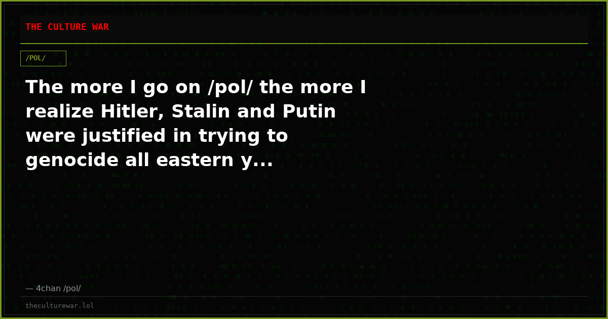 The more I go on /pol/ the more I realize Hitler, Stalin and Putin were justified in trying to genocide all eastern y...