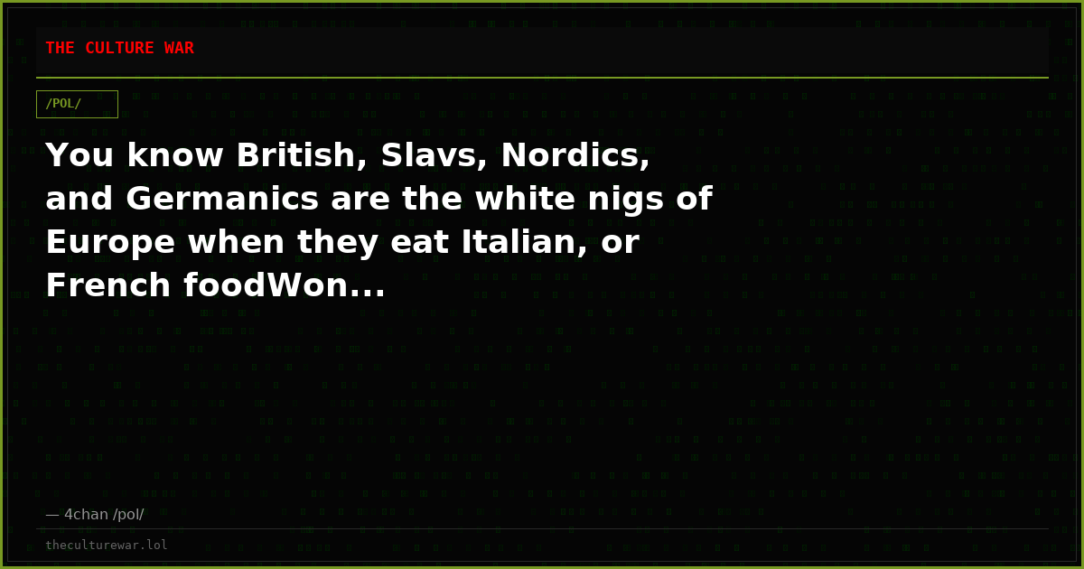 You know British, Slavs, Nordics, and Germanics are the white nigs of Europe when they eat Italian, or French foodWon...