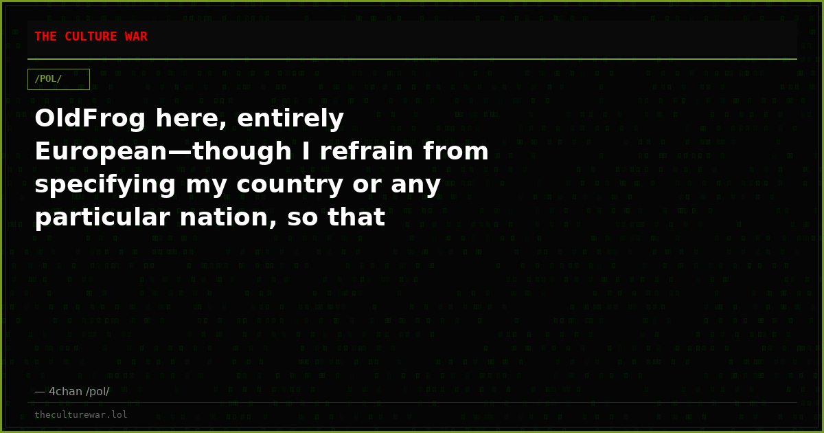 OldFrog here, entirely European—though I refrain from specifying my country or any particular nation, so that readers...