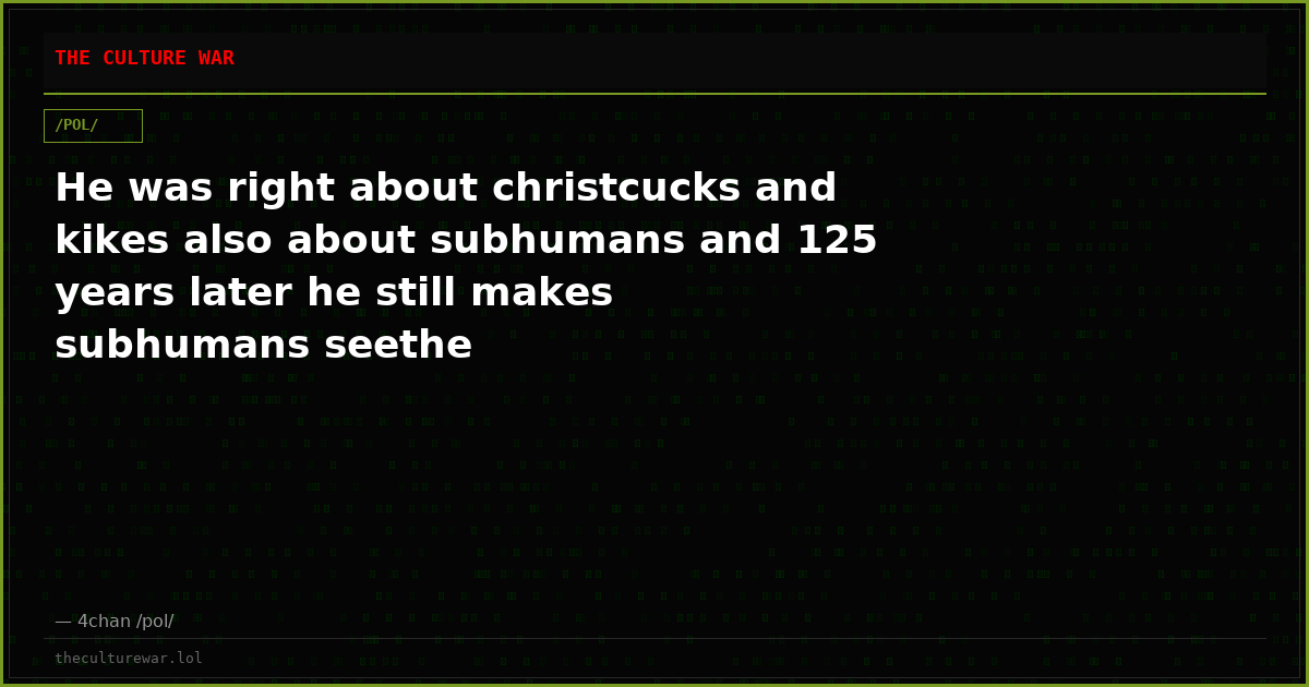 He was right about christcucks and kikes also about subhumans and 125 years later he still makes subhumans seethe