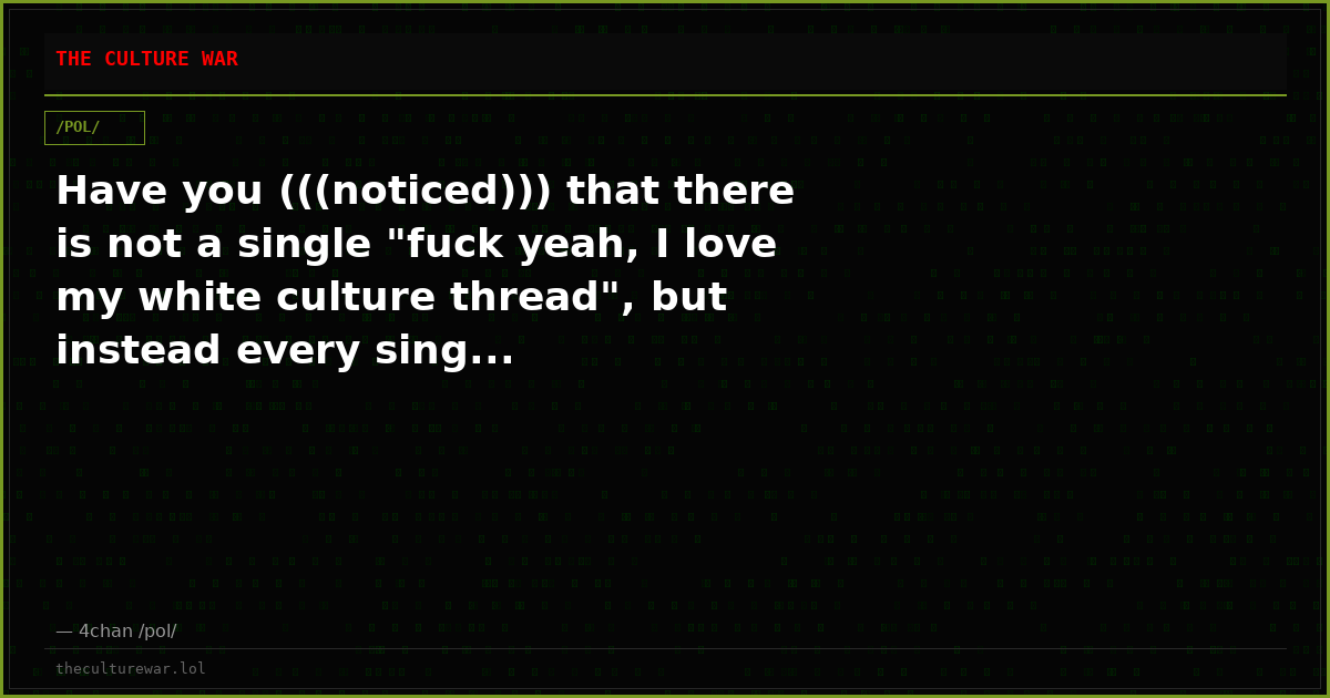 Have you (((noticed))) that there is not a single "fuck yeah, I love my white culture thread", but instead every sing...