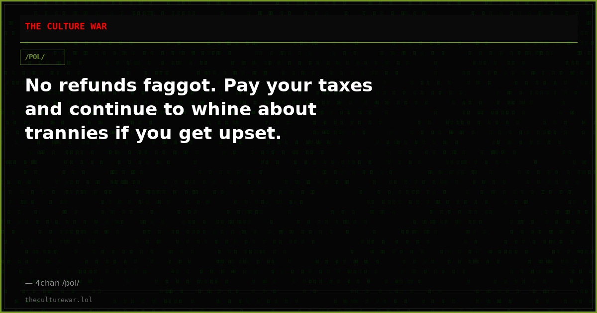 No refunds faggot. Pay your taxes and continue to whine about trannies if you get upset.