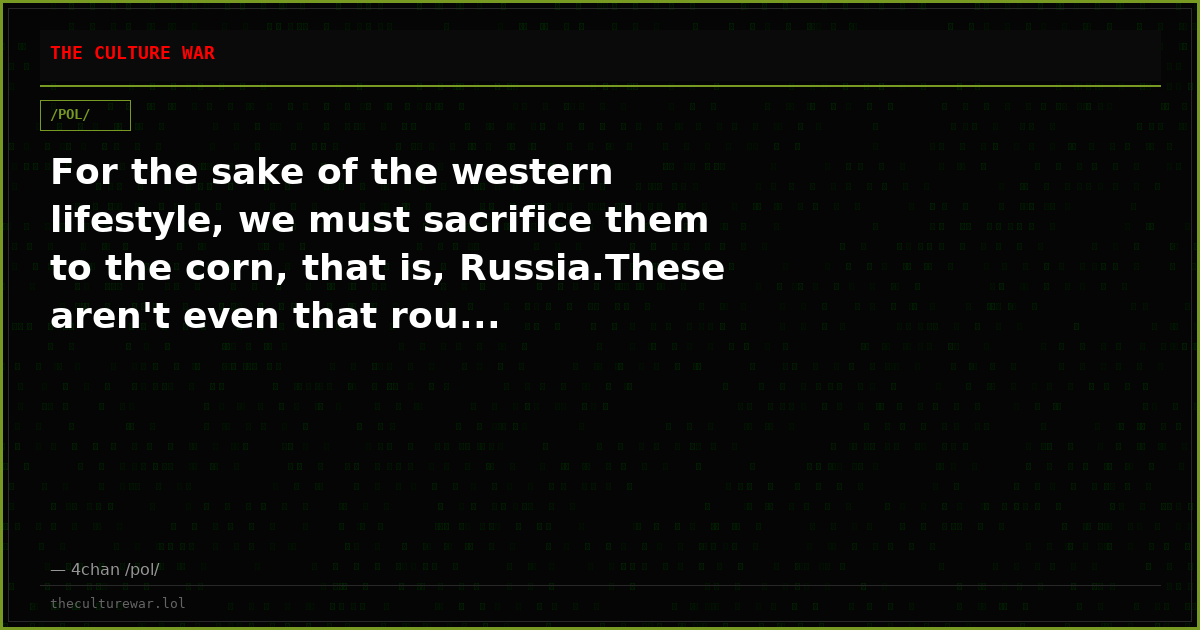 For the sake of the western lifestyle, we must sacrifice them to the corn, that is, Russia.These aren't even that rou...