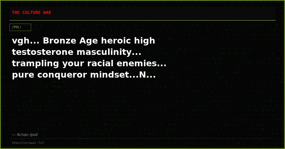 vgh... Bronze Age heroic high testosterone masculinity... trampling your racial enemies... pure conqueror mindset...N...