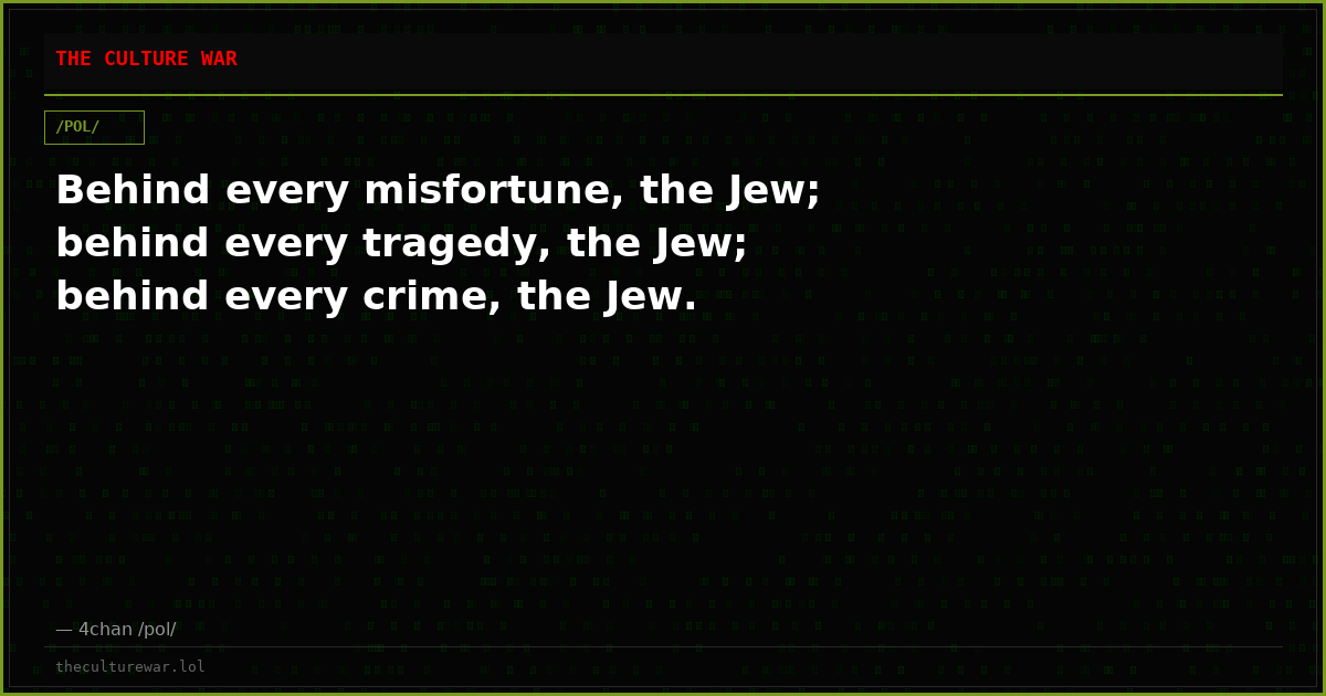 Behind every misfortune, the Jew; behind every tragedy, the Jew; behind every crime, the Jew.