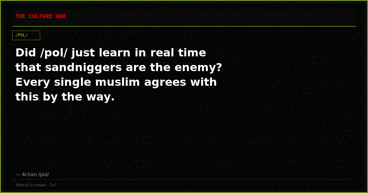 Did /pol/ just learn in real time that sandniggers are the enemy? Every single muslim agrees with this by the way.