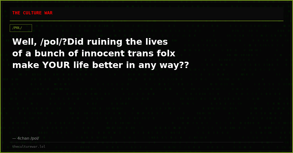 Well, /pol/?Did ruining the lives of a bunch of innocent trans folx make YOUR life better in any way??
