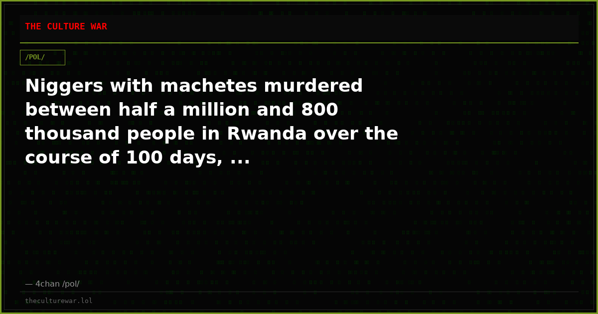 Niggers with machetes murdered between half a million and 800 thousand people in Rwanda over the course of 100 days, ...