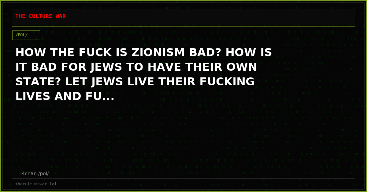 HOW THE FUCK IS ZIONISM BAD? HOW IS IT BAD FOR JEWS TO HAVE THEIR OWN STATE? LET JEWS LIVE THEIR FUCKING LIVES AND FU...