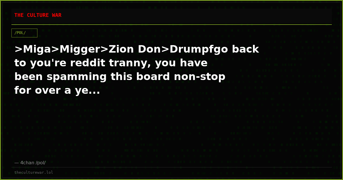 >Miga>Migger>Zion Don>Drumpfgo back to you're reddit tranny, you have been spamming this board non-stop for over a ye...