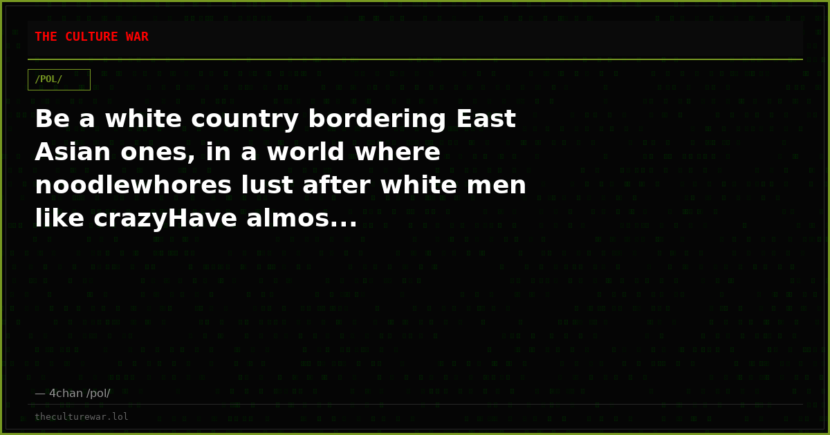 Be a white country bordering East Asian ones, in a world where noodlewhores lust after white men like crazyHave almos...