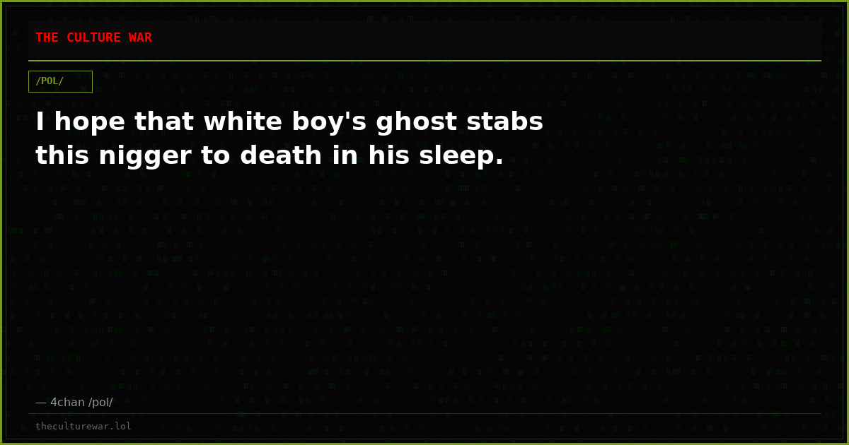 I hope that white boy's ghost stabs this nigger to death in his sleep.