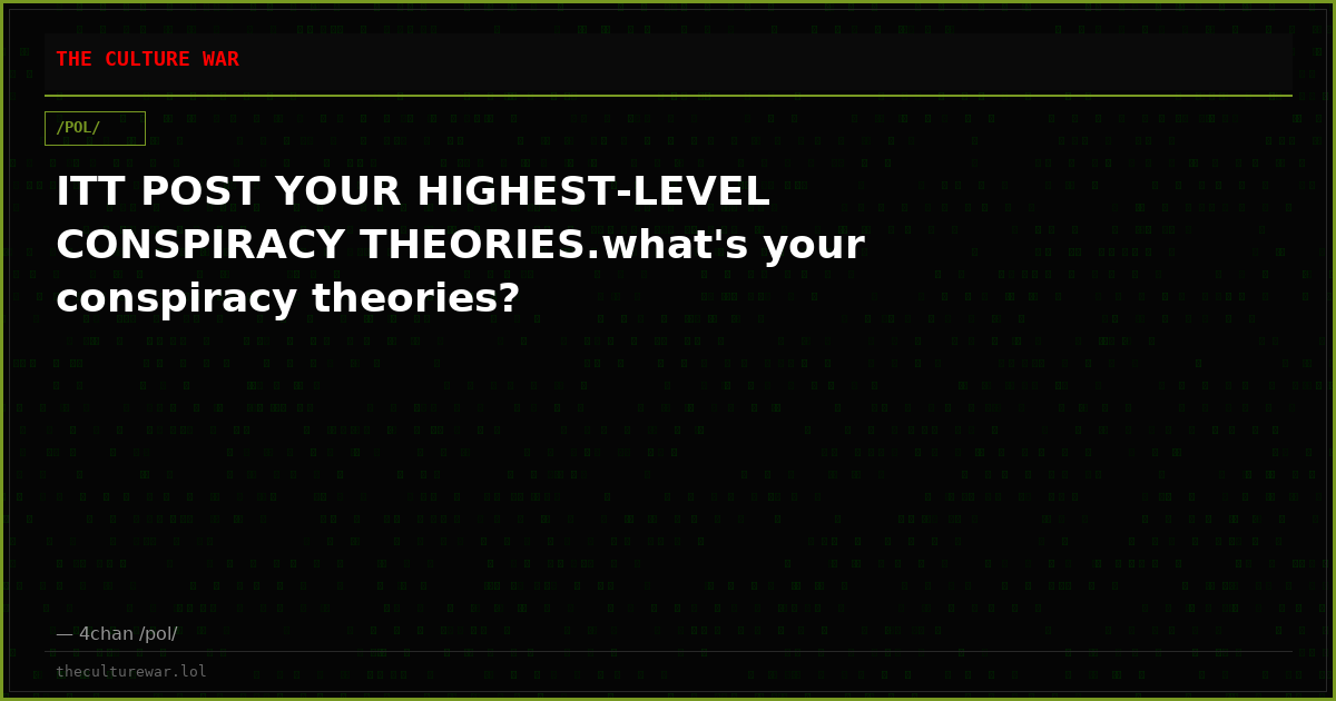 ITT POST YOUR HIGHEST-LEVEL CONSPIRACY THEORIES.what's your conspiracy theories?