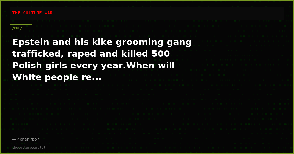 Epstein and his kike grooming gang trafficked, raped and killed 500 Polish girls every year.When will White people re...