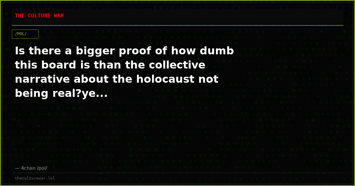 Is there a bigger proof of how dumb this board is than the collective narrative about the holocaust not being real?ye...