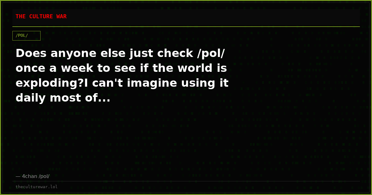 Does anyone else just check /pol/ once a week to see if the world is exploding?I can't imagine using it daily most of...