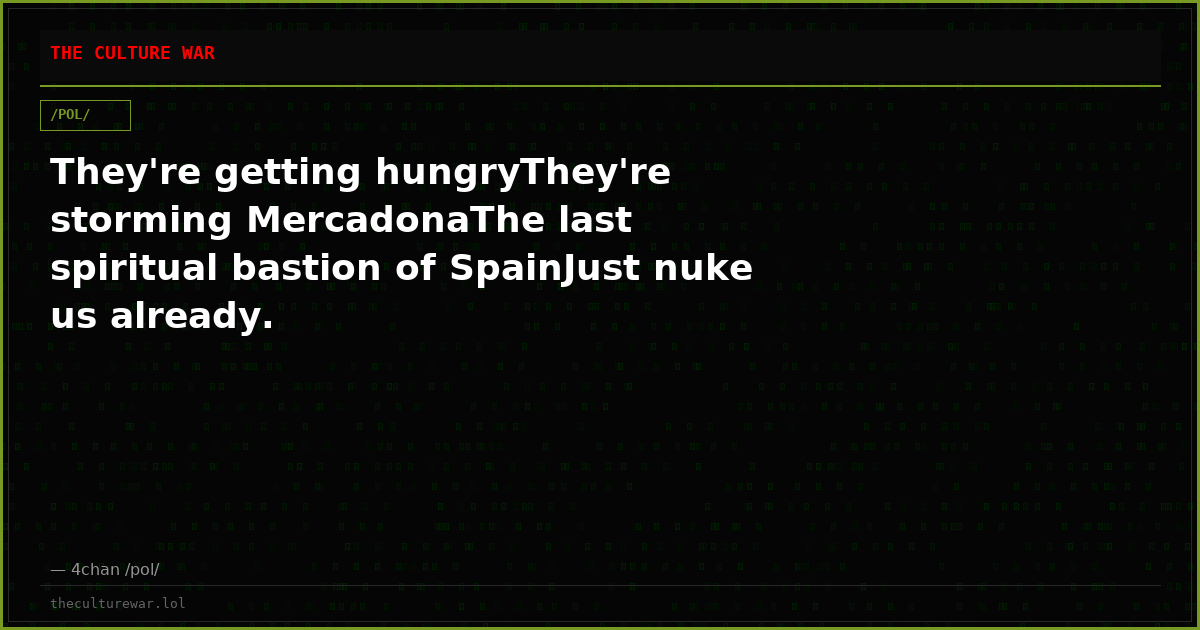 They're getting hungryThey're storming MercadonaThe last spiritual bastion of SpainJust nuke us already.