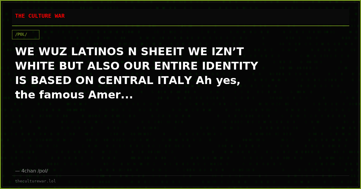 WE WUZ LATINOS N SHEEIT WE IZN’T WHITE BUT ALSO OUR ENTIRE IDENTITY IS BASED ON CENTRAL ITALY Ah yes, the famous Amer...