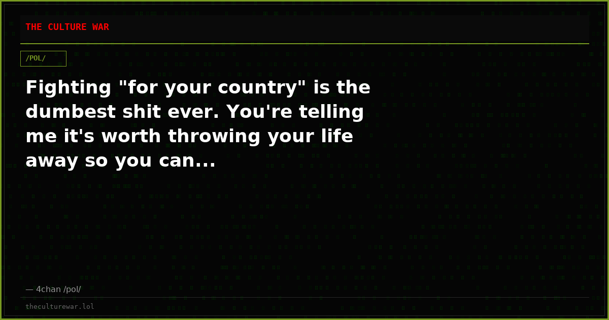 Fighting "for your country" is the dumbest shit ever. You're telling me it's worth throwing your life away so you can...