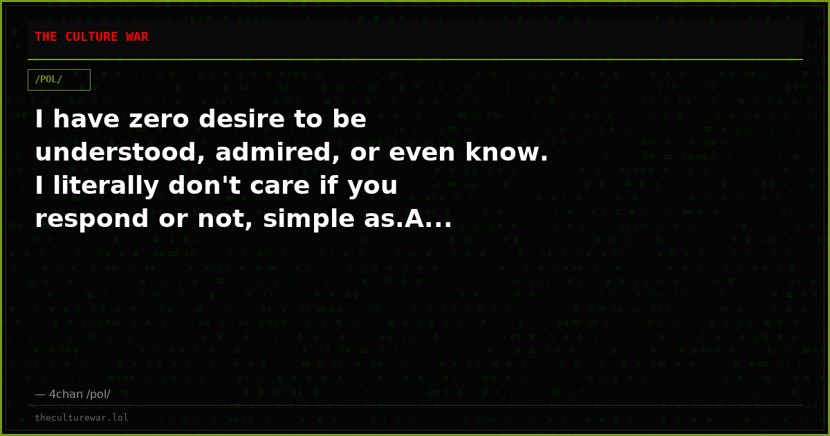 I have zero desire to be understood, admired, or even know. I literally don't care if you respond or not, simple as.A...