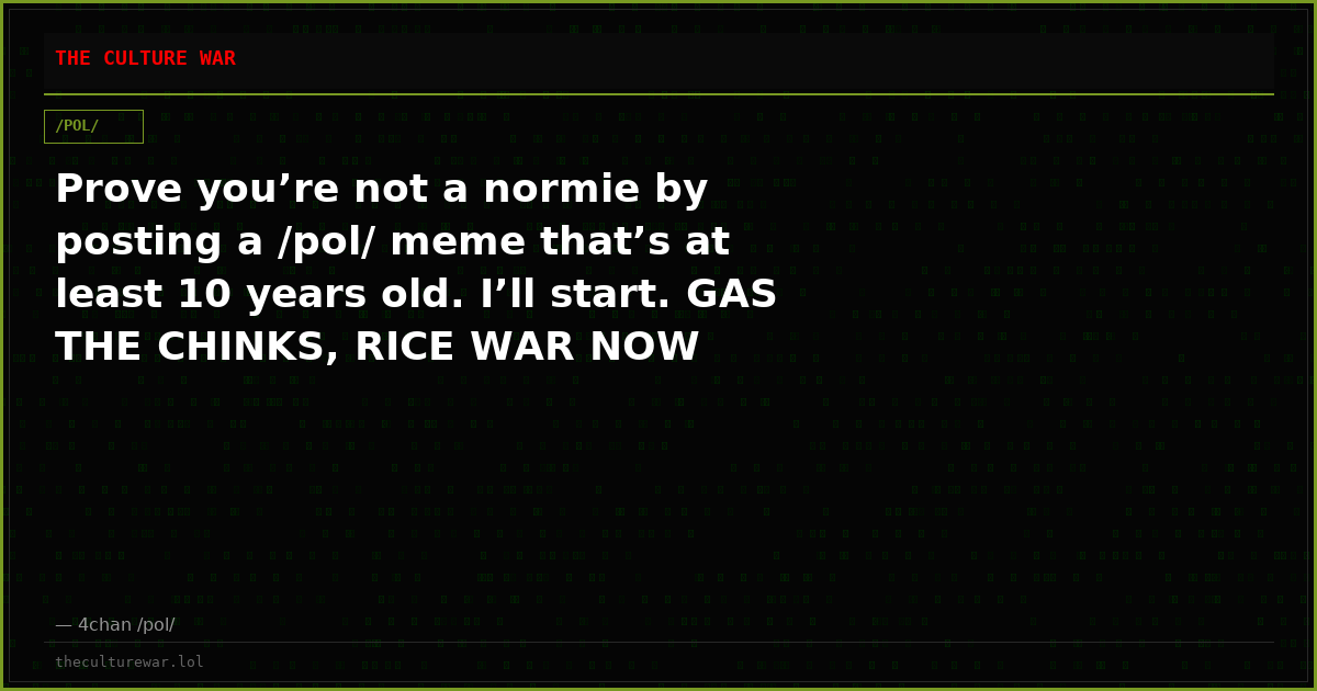 Prove you’re not a normie by posting a /pol/ meme that’s at least 10 years old. I’ll start. GAS THE CHINKS, RICE WAR NOW