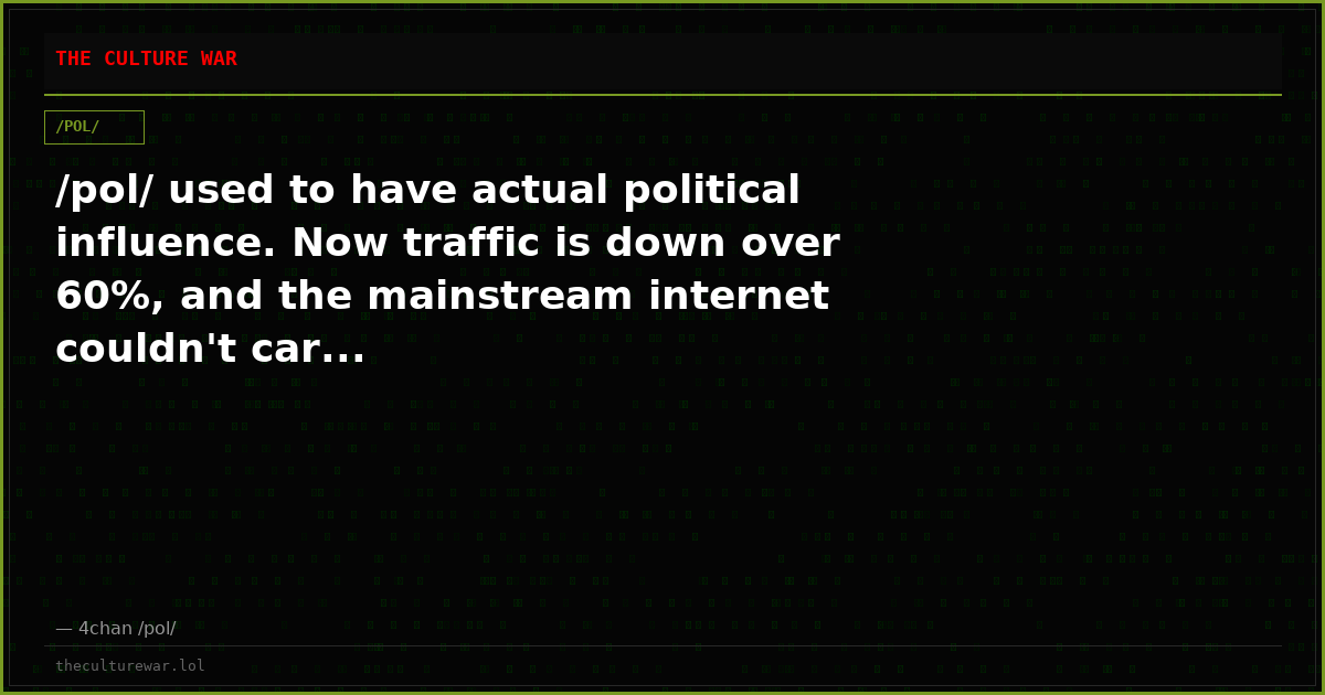 /pol/ used to have actual political influence. Now traffic is down over 60%, and the mainstream internet couldn't car...