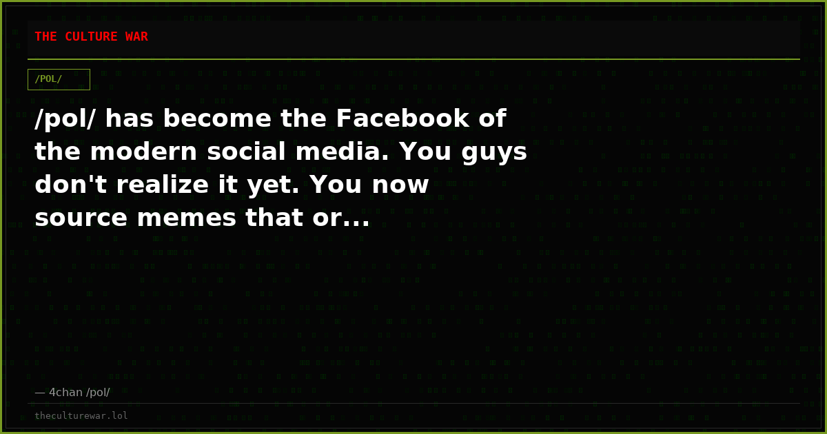 /pol/ has become the Facebook of the modern social media. You guys don't realize it yet. You now source memes that or...