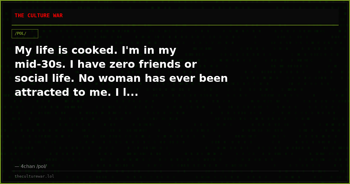 My life is cooked. I'm in my mid-30s. I have zero friends or social life. No woman has ever been attracted to me. I l...