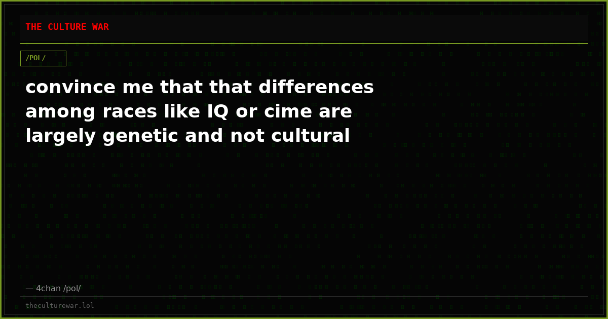 convince me that that differences among races like IQ or cime are largely genetic and not cultural