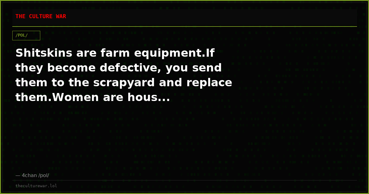 Shitskins are farm equipment.If they become defective, you send them to the scrapyard and replace them.Women are hous...