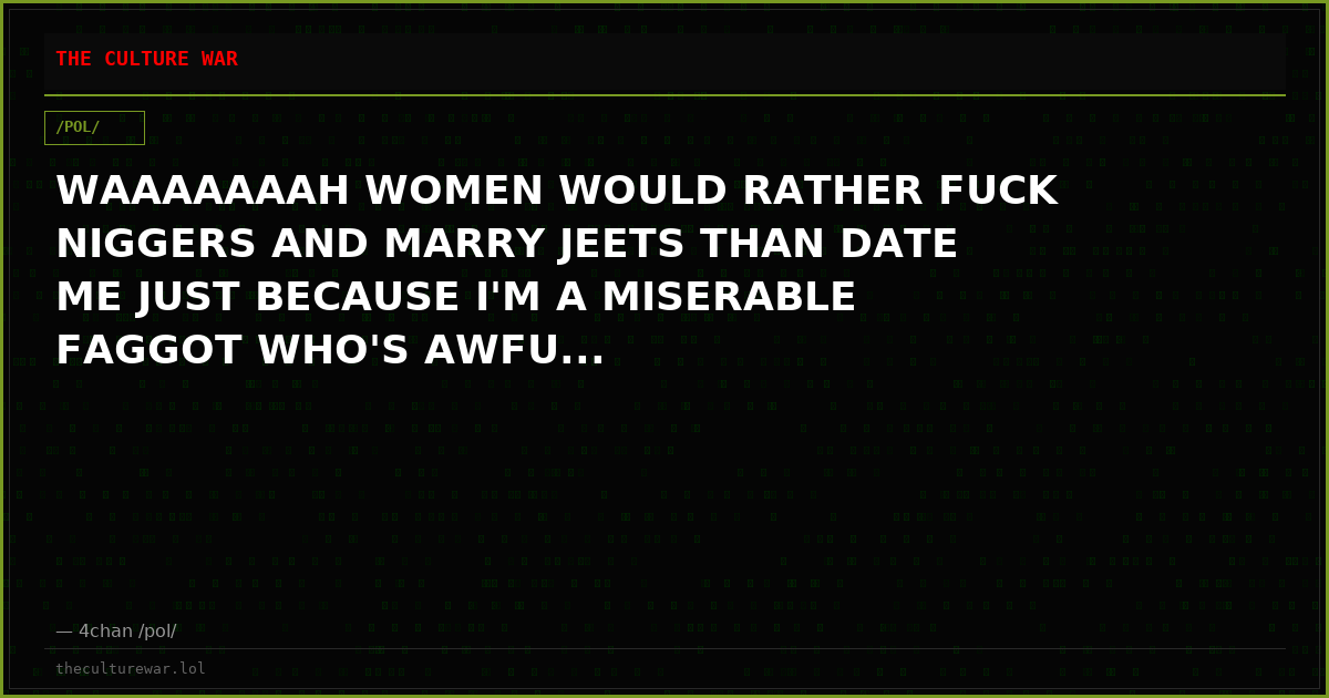 WAAAAAAAH WOMEN WOULD RATHER FUCK NIGGERS AND MARRY JEETS THAN DATE ME JUST BECAUSE I'M A MISERABLE FAGGOT WHO'S AWFU...