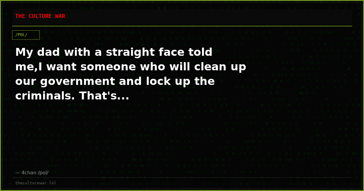 My dad with a straight face told me,I want someone who will clean up our government and lock up the criminals. That's...