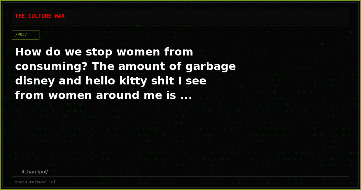 How do we stop women from consuming? The amount of garbage disney and hello kitty shit I see from women around me is ...