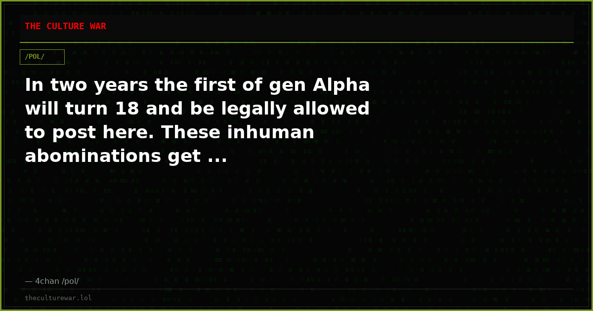 In two years the first of gen Alpha will turn 18 and be legally allowed to post here. These inhuman abominations get ...