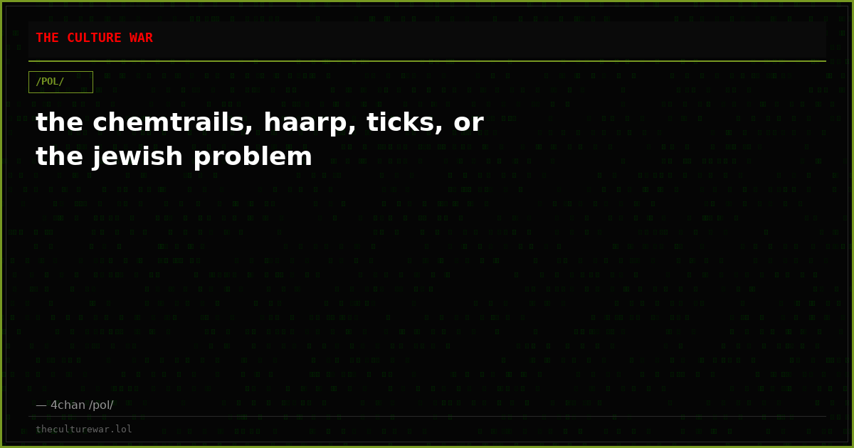 the chemtrails, haarp, ticks, or the jewish problem