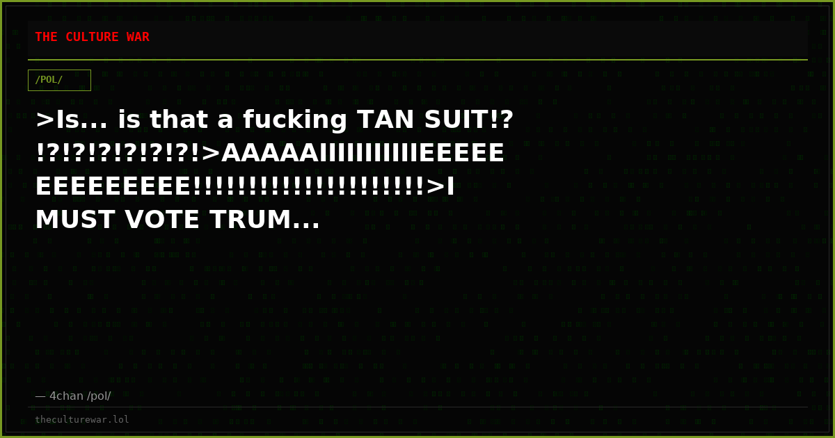 >Is... is that a fucking TAN SUIT!?!?!?!?!?!?!?!>AAAAAIIIIIIIIIIIEEEEEEEEEEEEEE!!!!!!!!!!!!!!!!!!!!!>I MUST VOTE TRUM...