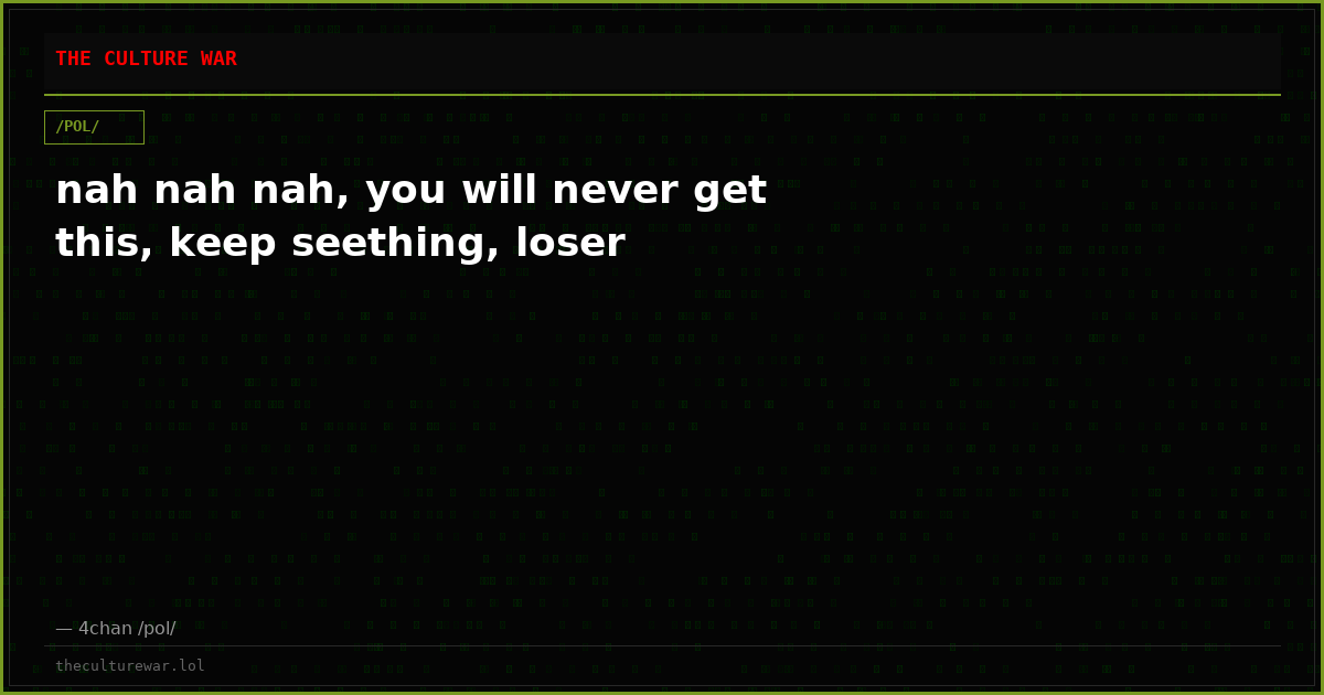nah nah nah, you will never get this, keep seething, loser