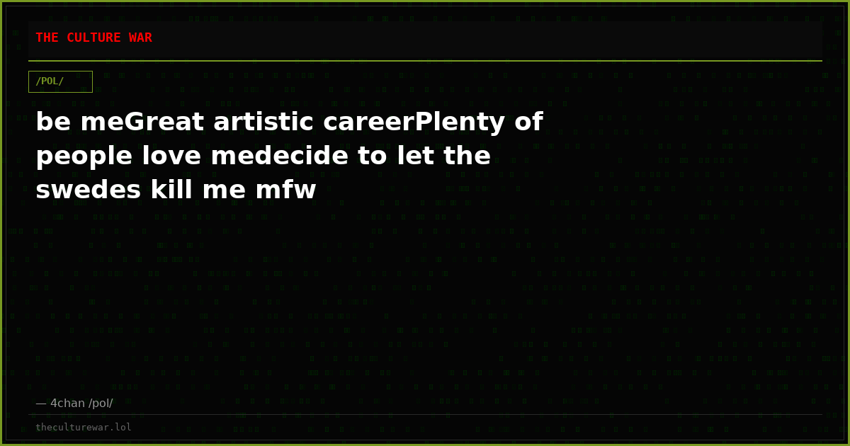 be meGreat artistic careerPlenty of people love medecide to let the swedes kill me mfw